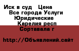 Иск в суд › Цена ­ 1 500 - Все города Услуги » Юридические   . Карелия респ.,Сортавала г.